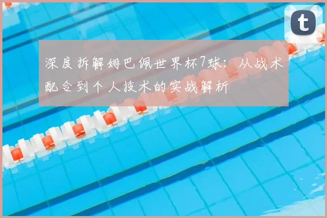 深度拆解姆巴佩世界杯7球：从战术配合到个人技术的实战解析