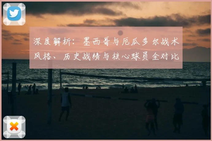 深度解析：墨西哥与厄瓜多尔战术风格、历史战绩与核心球员全对比
