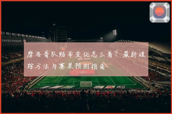 摩洛哥队赔率变化怎么看？最新追踪方法与赛果预测指南