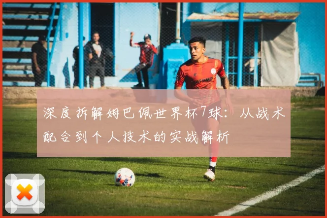 深度拆解姆巴佩世界杯7球：从战术配合到个人技术的实战解析
