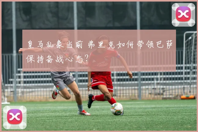 皇马乱象当前 弗里克如何带领巴萨保持备战心态？