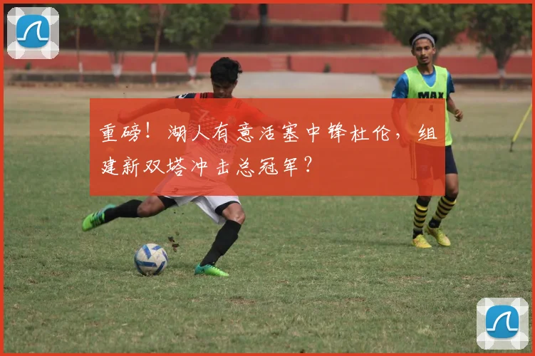 重磅!湖人有意活塞中锋杜伦,组建新双塔冲击总冠军?