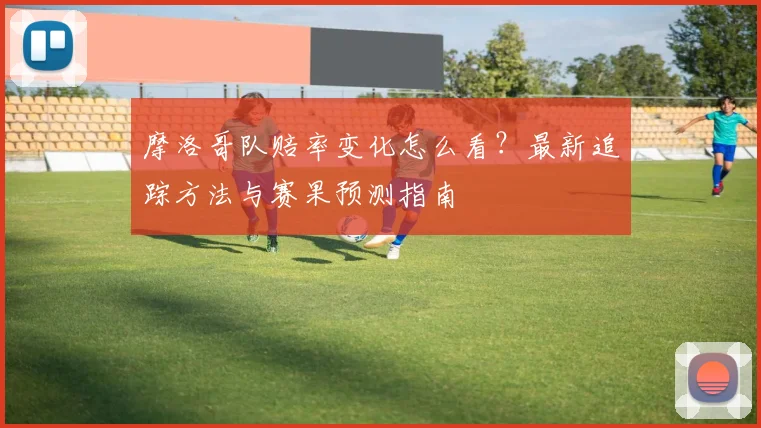摩洛哥队赔率变化怎么看？最新追踪方法与赛果预测指南