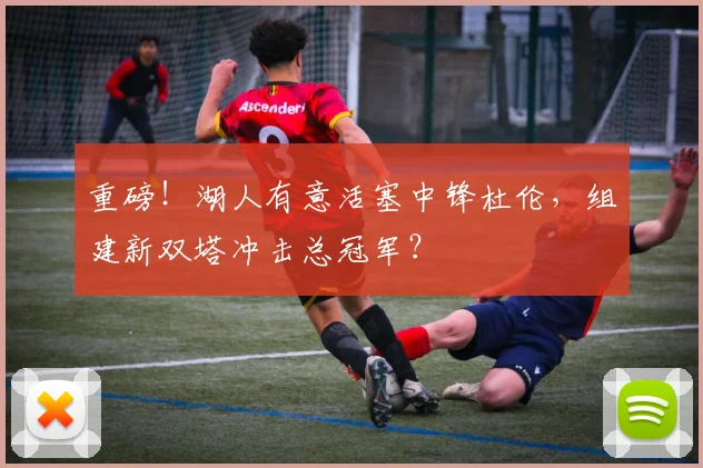 重磅！湖人有意活塞中锋杜伦，组建新双塔冲击总冠军？